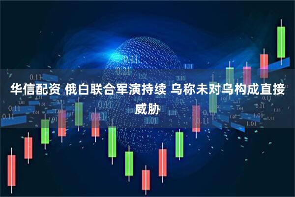 华信配资 俄白联合军演持续 乌称未对乌构成直接威胁