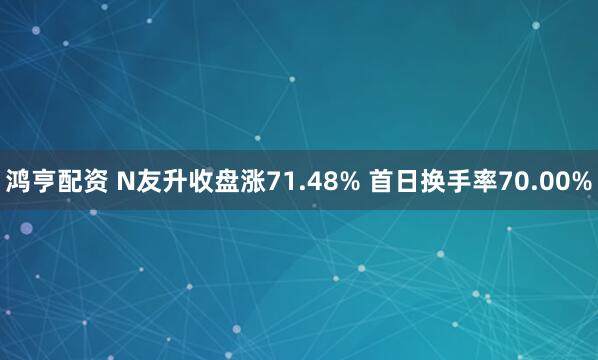 鸿亨配资 N友升收盘涨71.48% 首日换手率70.00%