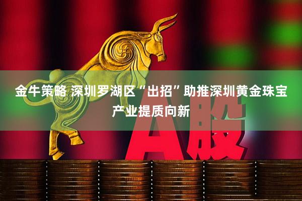 金牛策略 深圳罗湖区“出招”助推深圳黄金珠宝产业提质向新