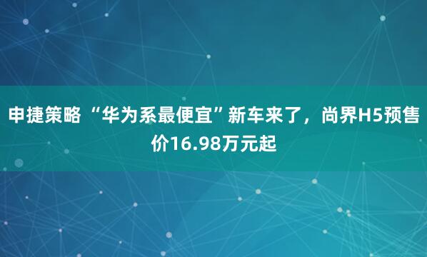 申捷策略 “华为系最便宜”新车来了，尚界H5预售价16.98万元起