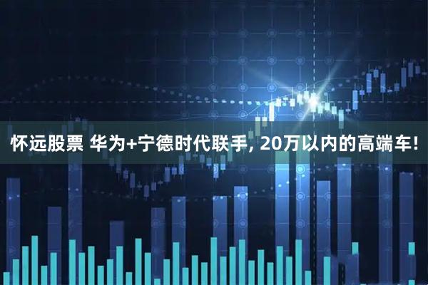 怀远股票 华为+宁德时代联手, 20万以内的高端车!