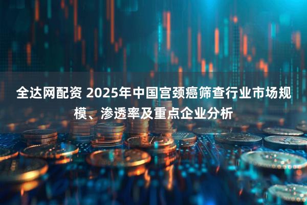 全达网配资 2025年中国宫颈癌筛查行业市场规模、渗透率及重点企业分析
