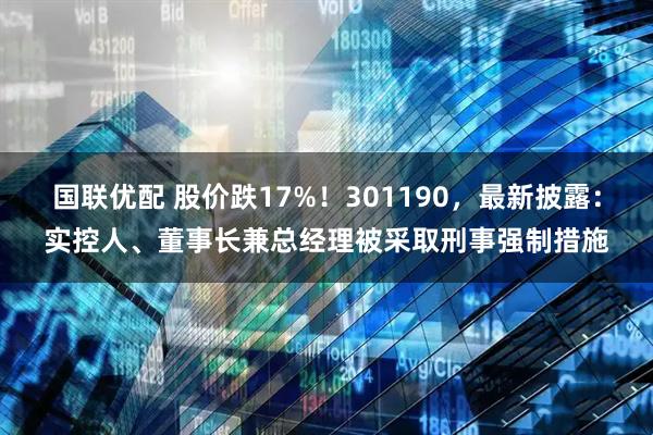 国联优配 股价跌17%！301190，最新披露：实控人、董事长兼总经理被采取刑事强制措施