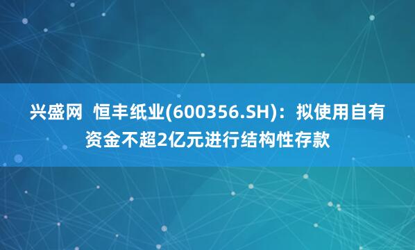 兴盛网  恒丰纸业(600356.SH)：拟使用自有资金不超2亿元进行结构性存款