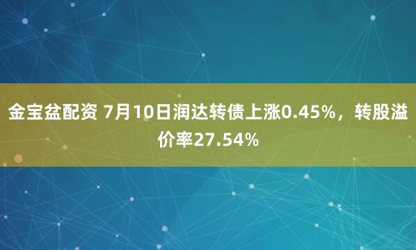 金宝盆配资 7月10日润达转债上涨0.45%，转股溢价率27.54%