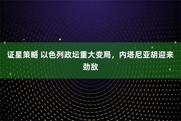 证星策略 以色列政坛重大变局，内塔尼亚胡迎来劲敌
